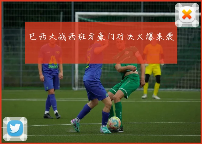 巴西大战西班牙豪门对决火爆来袭