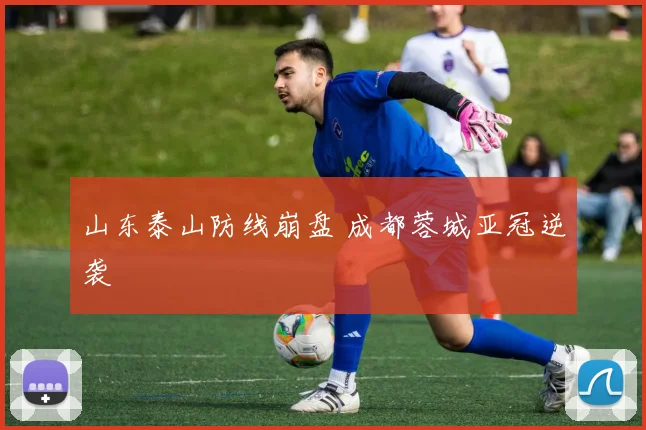 山东泰山防线崩盘 成都蓉城亚冠逆袭