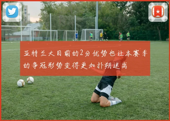 亚特兰大目前的2分优势也让本赛季的争冠形势变得更加扑朔迷离