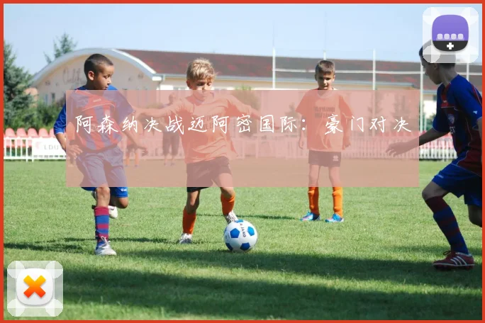 阿森纳决战迈阿密国际：豪门对决