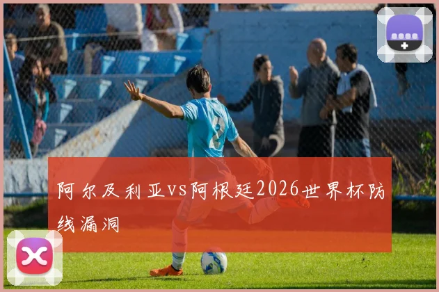 阿尔及利亚vs阿根廷2026世界杯防线漏洞