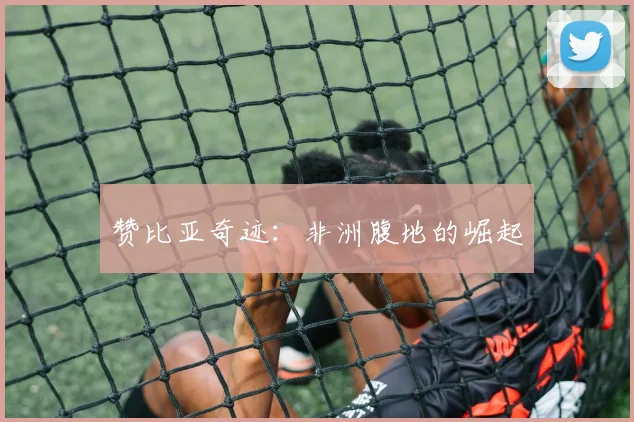 赞比亚奇迹：非洲腹地的崛起