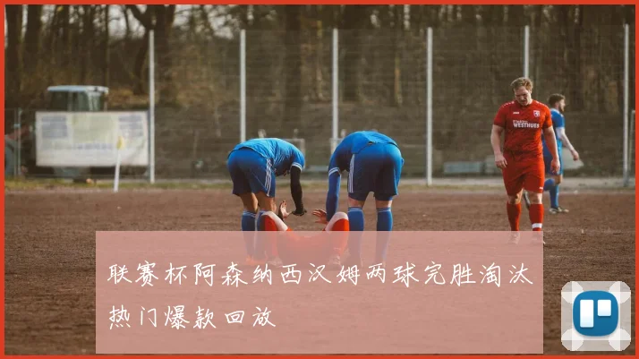 联赛杯阿森纳西汉姆两球完胜淘汰热门爆款回放