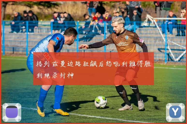 格列兹曼边路狂飙后怒吼利雅得胜利绝杀封神