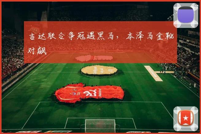吉达联合争冠遇黑马,本泽马金靴对飙