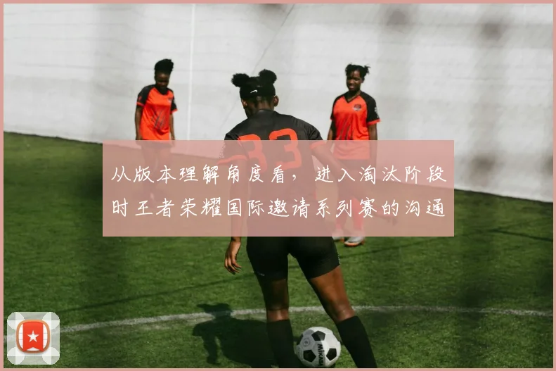 从版本理解角度看，进入淘汰阶段时王者荣耀国际邀请系列赛的沟通效率会怎样变化