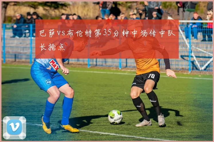 巴萨vs布伦特第35分钟中场传中队长抢点