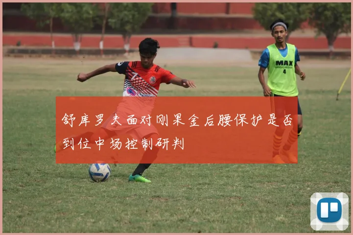 舒库罗夫面对刚果金后腰保护是否到位中场控制研判