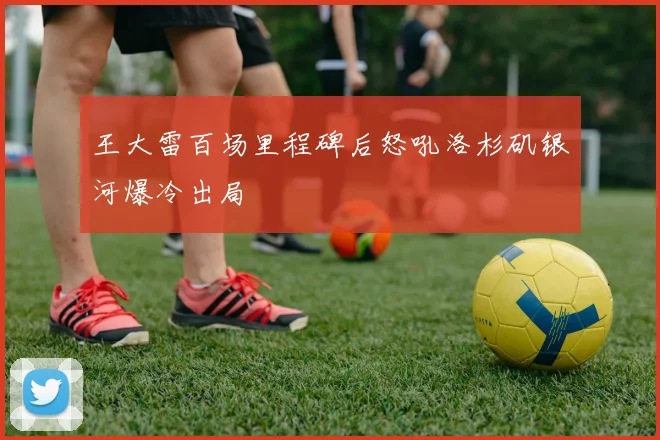 王大雷百场里程碑后怒吼洛杉矶银河爆冷出局
