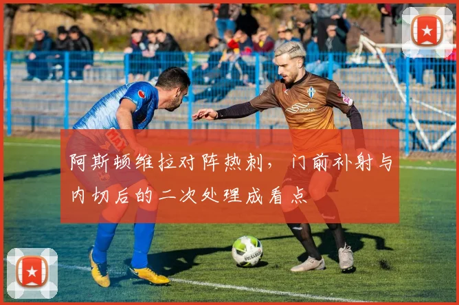 阿斯顿维拉对阵热刺,门前补射与内切后的二次处理成看点