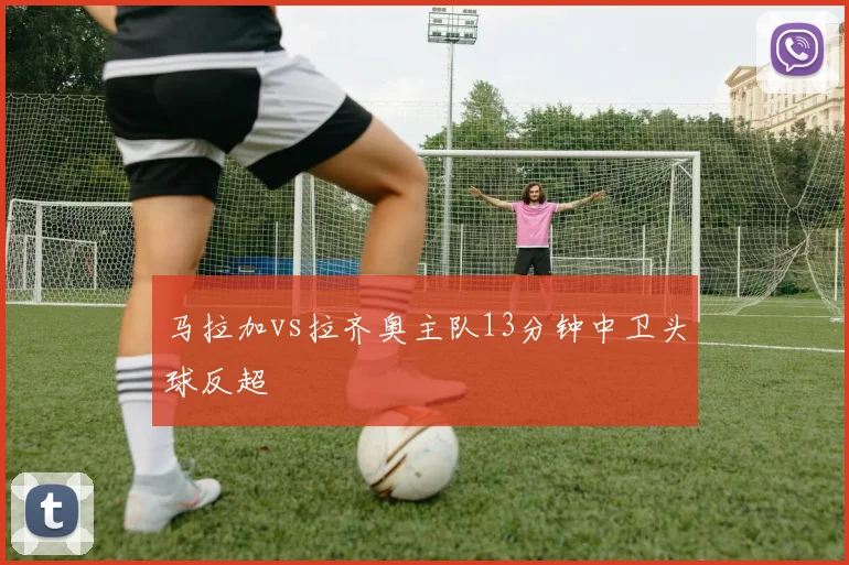 马拉加vs拉齐奥主队13分钟中卫头球反超