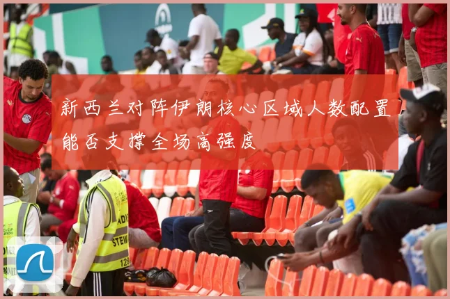 新西兰对阵伊朗核心区域人数配置能否支撑全场高强度