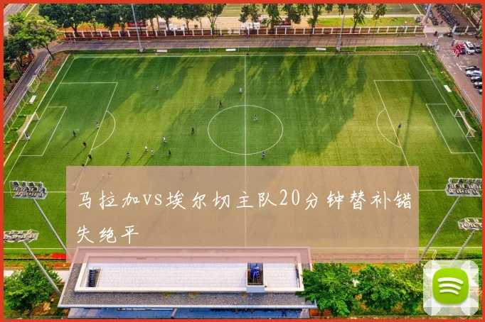 马拉加vs埃尔切主队20分钟替补错失绝平