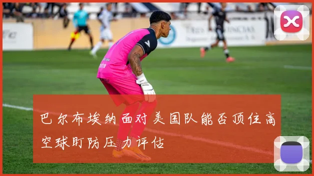 巴尔布埃纳面对美国队能否顶住高空球盯防压力评估