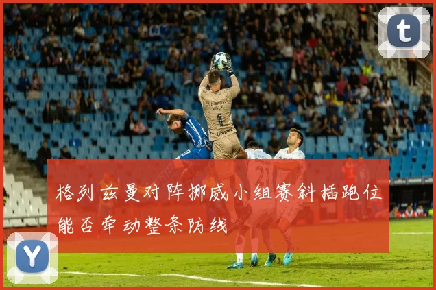 格列兹曼对阵挪威小组赛斜插跑位能否牵动整条防线