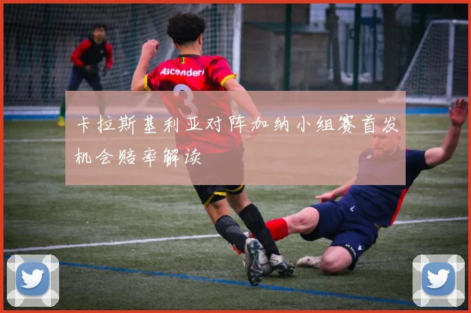 卡拉斯基利亚对阵加纳小组赛首发机会赔率解读