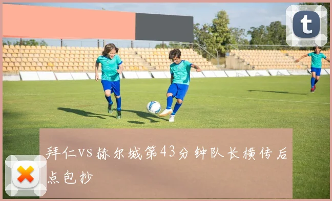 拜仁vs赫尔城第43分钟队长横传后点包抄