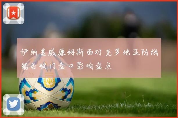 伊纳基威廉姆斯面对克罗地亚防线能否破门盘口影响盘点